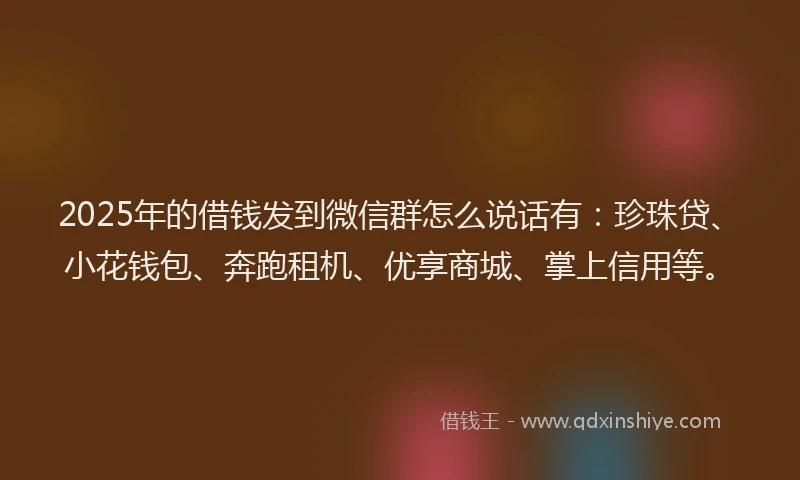 2025年的借钱发到微信群怎么说话有：珍珠贷、小花钱包、奔跑租机、优享商城、掌上信用等。