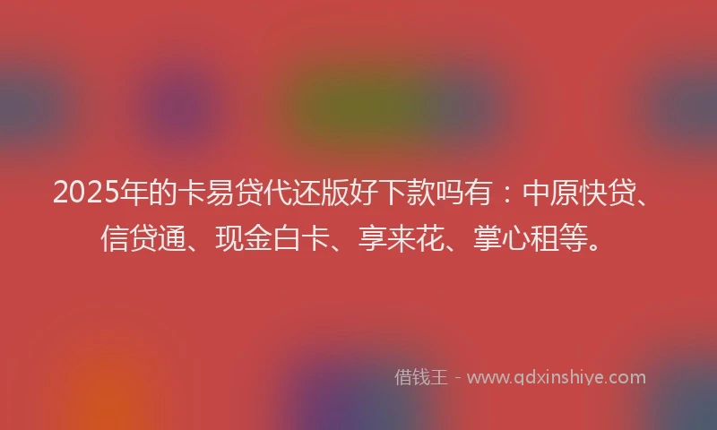 2025年的卡易贷代还版好下款吗有：中原快贷、信贷通、现金白卡、享来花、掌心租等。