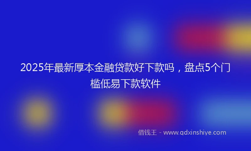 2025年最新厚本金融贷款好下款吗，盘点5个门槛低易下款软件