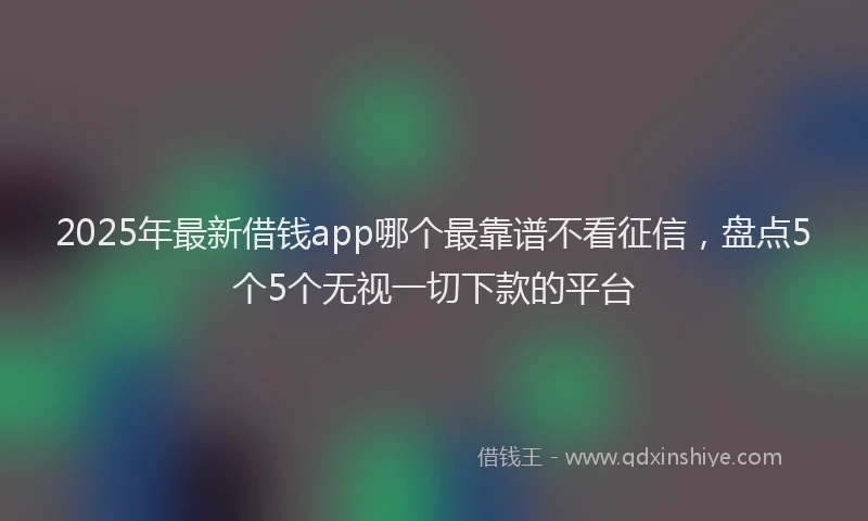 2025年最新借钱app哪个最靠谱不看征信，盘点5个5个无视一切下款的平台