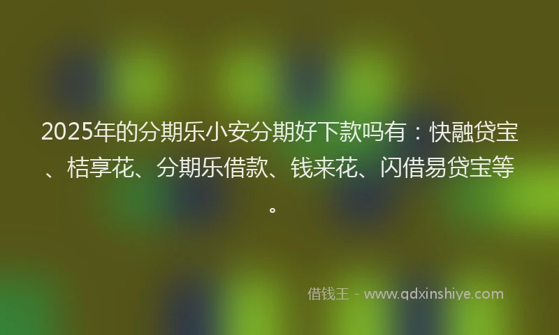 2025年的分期乐小安分期好下款吗有：快融贷宝、桔享花、分期乐借款、钱来花、闪借易贷宝等。