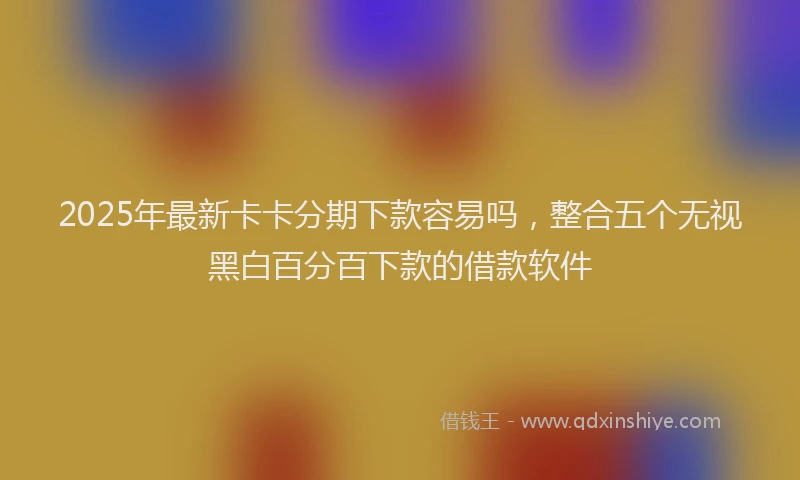 2025年最新卡卡分期下款容易吗，整合五个无视黑白百分百下款的借款软件