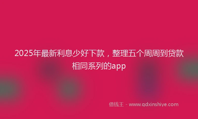 2025年最新利息少好下款，整理五个周周到贷款相同系列的app