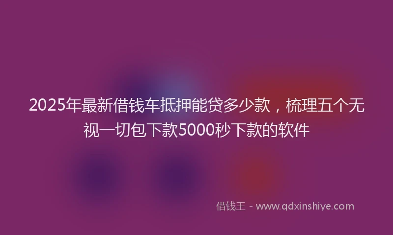 2025年最新借钱车抵押能贷多少款，梳理五个无视一切包下款5000秒下款的软件