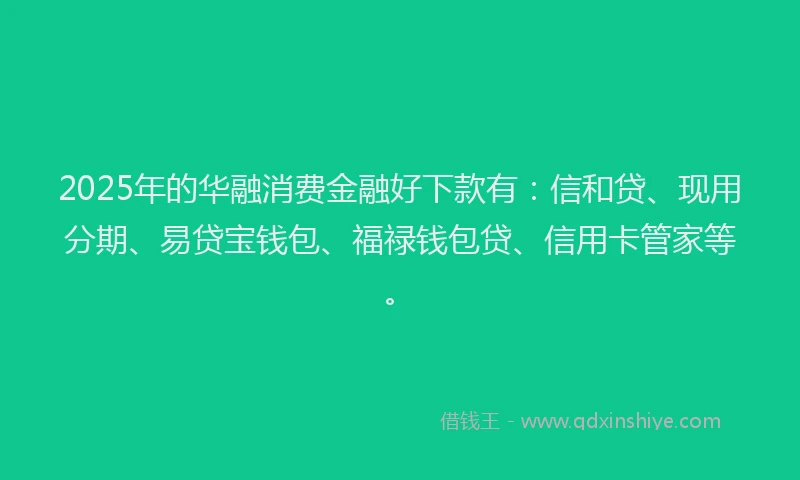 2025年的华融消费金融好下款有：信和贷、现用分期、易贷宝钱包、福禄钱包贷、信用卡管家等。