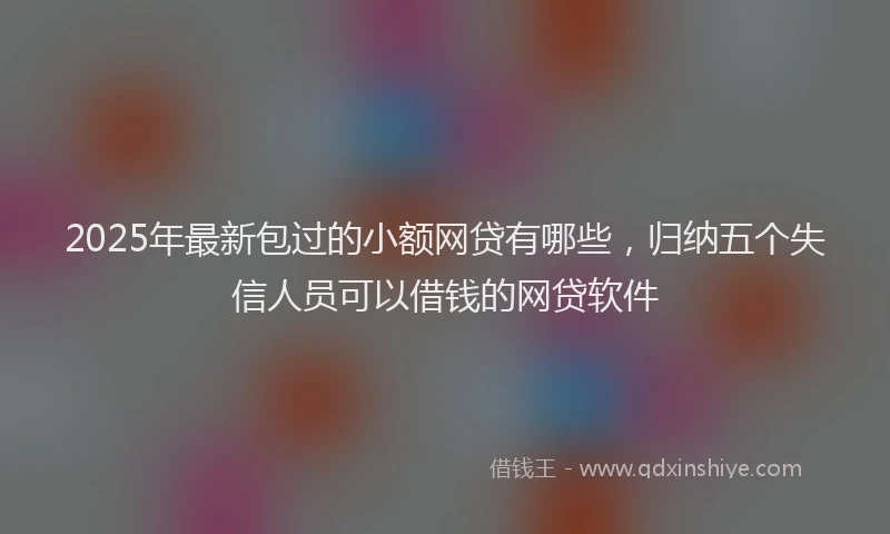 2025年最新包过的小额网贷有哪些，归纳五个失信人员可以借钱的网贷软件