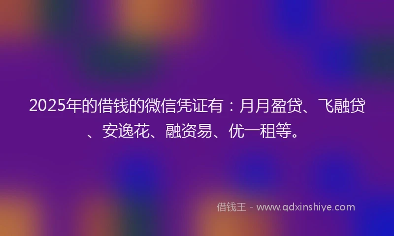 2025年的借钱的微信凭证有：月月盈贷、飞融贷、安逸花、融资易、优一租等。