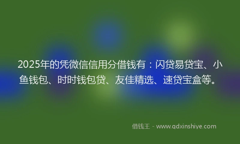 2025年的凭微信信用分借钱有：闪贷易贷宝、小鱼钱包、时时钱包贷、友佳精选、速贷宝盒等。