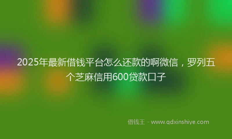 2025年最新借钱平台怎么还款的啊微信，罗列五个芝麻信用600贷款口子