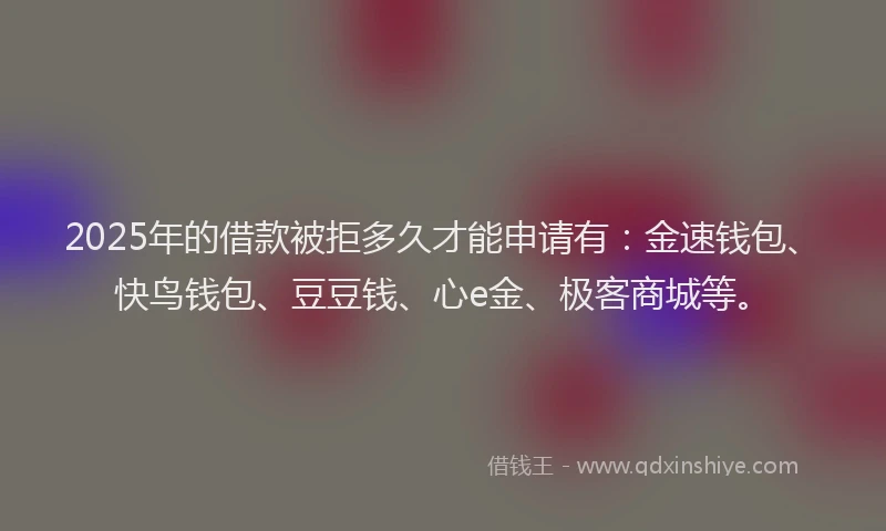 2025年的借款被拒多久才能申请有：金速钱包、快鸟钱包、豆豆钱、心e金、极客商城等。