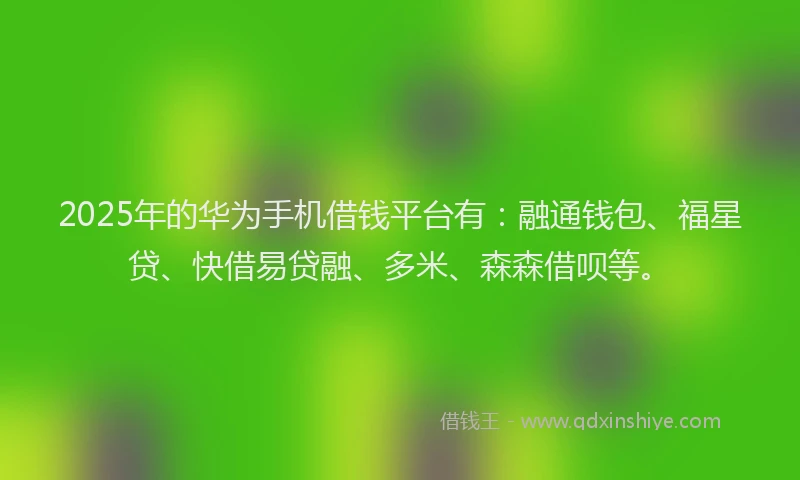 2025年的华为手机借钱平台有：融通钱包、福星贷、快借易贷融、多米、森森借呗等。