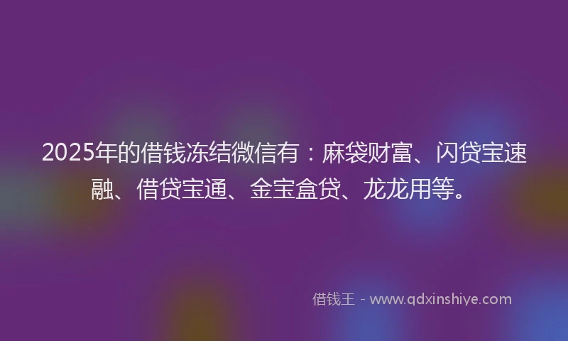 2025年的借钱冻结微信有：麻袋财富、闪贷宝速融、借贷宝通、金宝盒贷、龙龙用等。