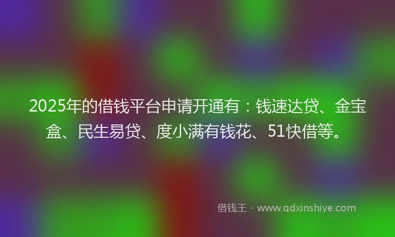 2025年的借钱平台申请开通有：钱速达贷、金宝盒、民生易贷、度小满有钱花、51快借等。