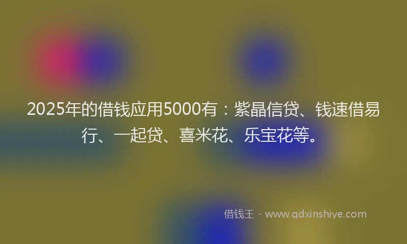 2025年的借钱应用5000有：紫晶信贷、钱速借易行、一起贷、喜米花、乐宝花等。