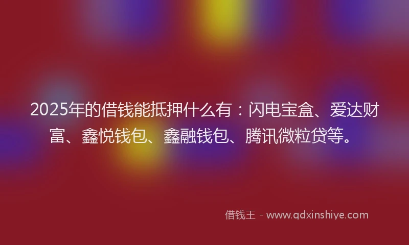 2025年的借钱能抵押什么有：闪电宝盒、爱达财富、鑫悦钱包、鑫融钱包、腾讯微粒贷等。