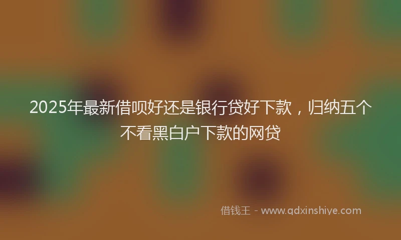 2025年最新借呗好还是银行贷好下款，归纳五个不看黑白户下款的网贷