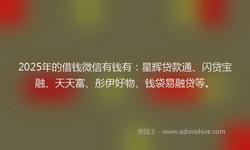 2025年的借钱微信有钱有：星辉贷款通、闪贷宝融、天天富、彤伊好物、钱袋易融贷等。