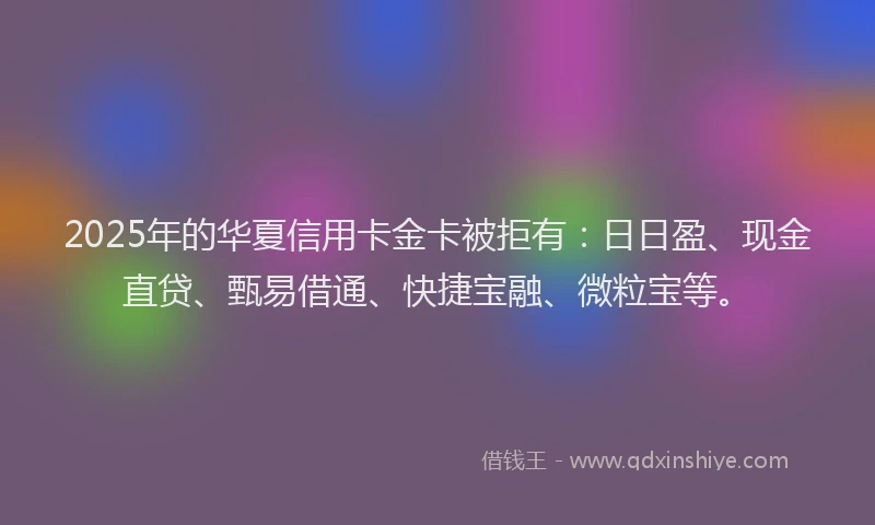 2025年的华夏信用卡金卡被拒有：日日盈、现金直贷、甄易借通、快捷宝融、微粒宝等。