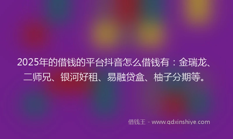 2025年的借钱的平台抖音怎么借钱有：金瑞龙、二师兄、银河好租、易融贷盒、柚子分期等。