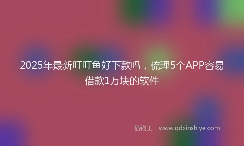 2025年最新叮叮鱼好下款吗，梳理5个APP容易借款1万块的软件