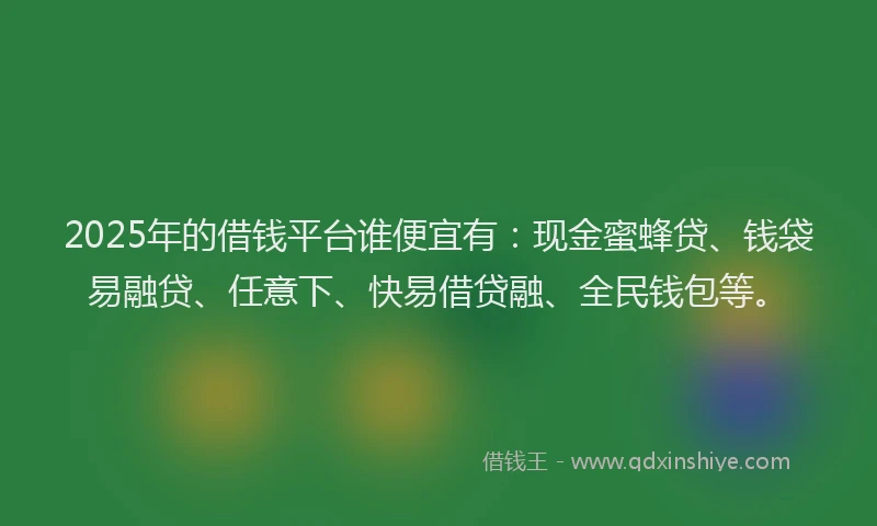 2025年的借钱平台谁便宜有：现金蜜蜂贷、钱袋易融贷、任意下、快易借贷融、全民钱包等。