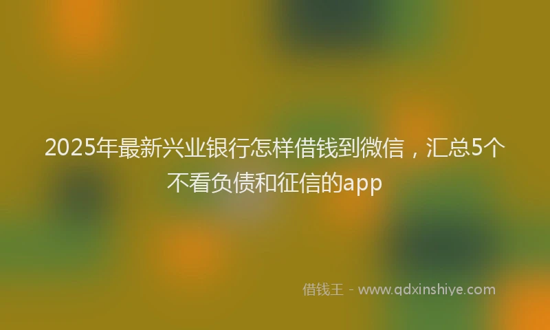 2025年最新兴业银行怎样借钱到微信，汇总5个不看负债和征信的app
