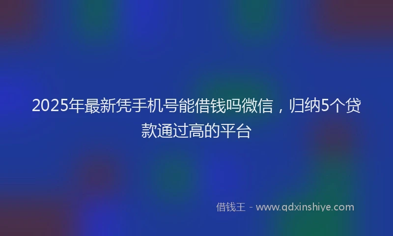 2025年最新凭手机号能借钱吗微信，归纳5个贷款通过高的平台
