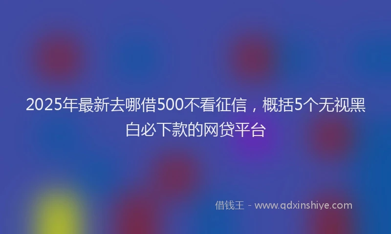 2025年最新去哪借500不看征信，概括5个无视黑白必下款的网贷平台