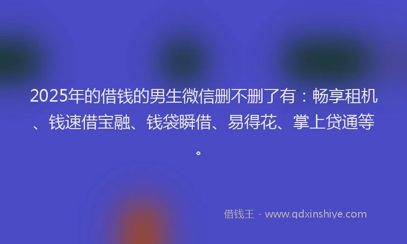 2025年的借钱的男生微信删不删了有：畅享租机、钱速借宝融、钱袋瞬借、易得花、掌上贷通等。