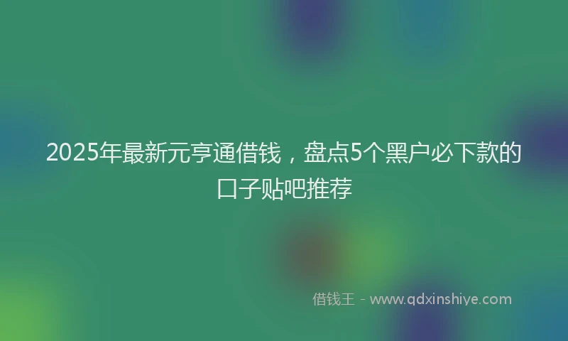 2025年最新元亨通借钱，盘点5个黑户必下款的口子贴吧推荐