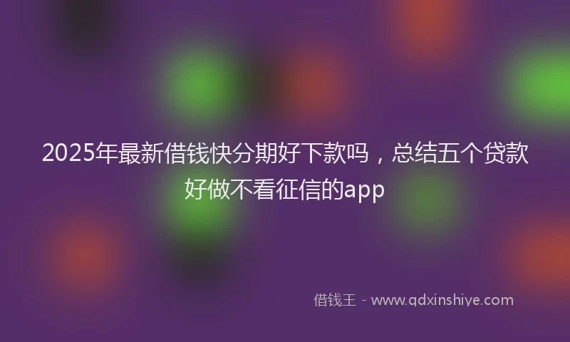 2025年最新借钱快分期好下款吗，总结五个贷款好做不看征信的app