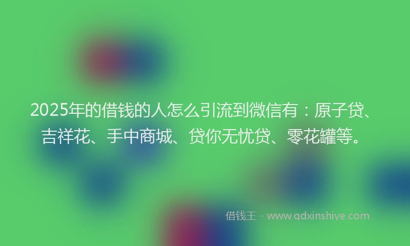 2025年的借钱的人怎么引流到微信有：原子贷、吉祥花、手中商城、贷你无忧贷、零花罐等。