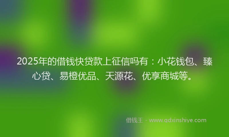 2025年的借钱快贷款上征信吗有：小花钱包、臻心贷、易橙优品、天源花、优享商城等。