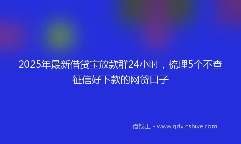 2025年最新借贷宝放款群24小时，梳理5个不查征信好下款的网贷口子