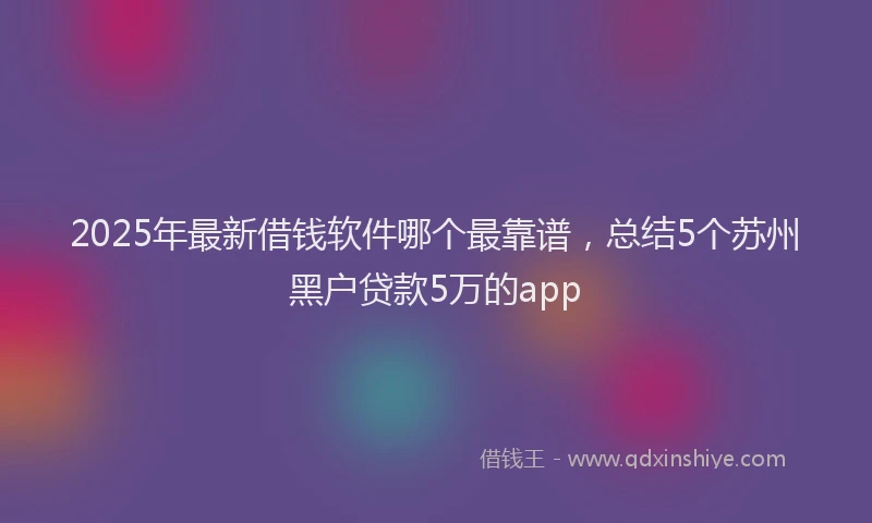 2025年最新借钱软件哪个最靠谱，总结5个苏州黑户贷款5万的app