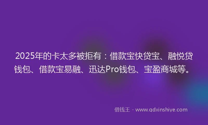 2025年的卡太多被拒有：借款宝快贷宝、融悦贷钱包、借款宝易融、迅达Pro钱包、宝盈商城等。