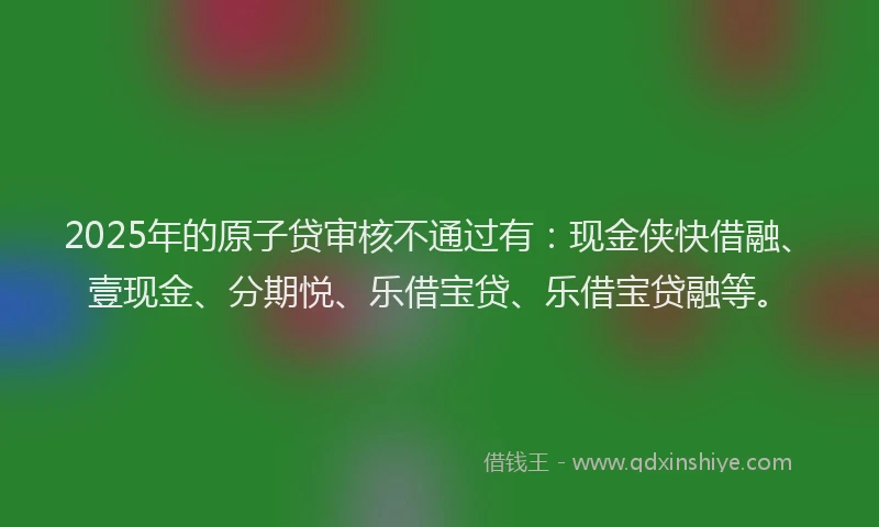 2025年的原子贷审核不通过有：现金侠快借融、壹现金、分期悦、乐借宝贷、乐借宝贷融等。