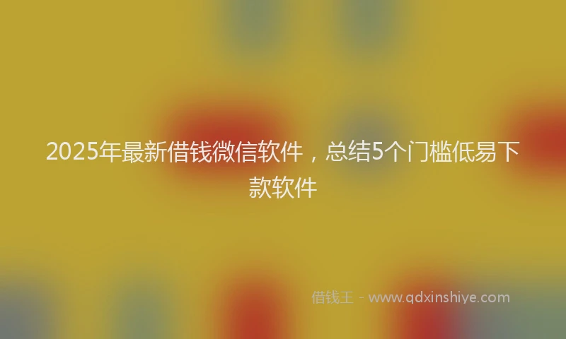 2025年最新借钱微信软件，总结5个门槛低易下款软件
