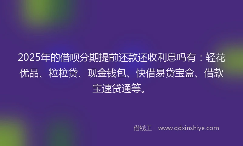 2025年的借呗分期提前还款还收利息吗有：轻花优品、粒粒贷、现金钱包、快借易贷宝盒、借款宝速贷通等。