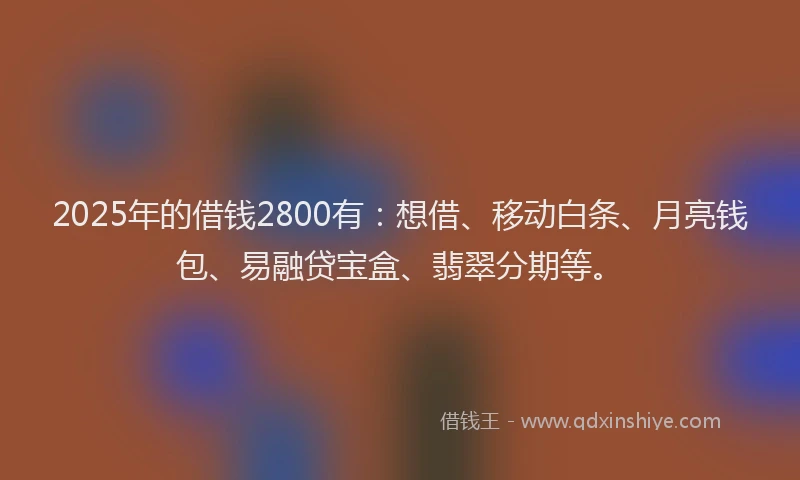 2025年的借钱2800有：想借、移动白条、月亮钱包、易融贷宝盒、翡翠分期等。