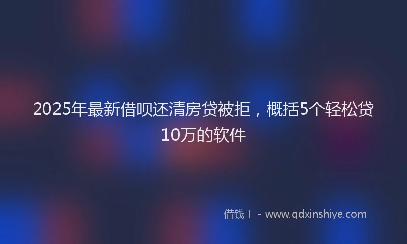 2025年最新借呗还清房贷被拒，概括5个轻松贷10万的软件