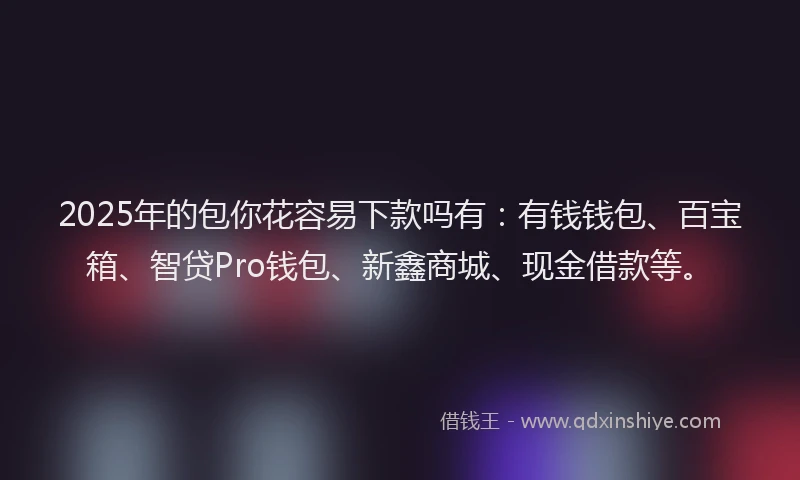 2025年的包你花容易下款吗有：有钱钱包、百宝箱、智贷Pro钱包、新鑫商城、现金借款等。