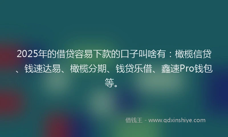 2025年的借贷容易下款的口子叫啥有：橄榄信贷、钱速达易、橄榄分期、钱贷乐借、鑫速Pro钱包等。