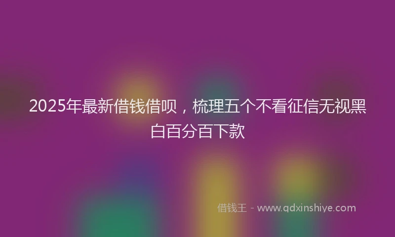 2025年最新借钱借呗，梳理五个不看征信无视黑白百分百下款