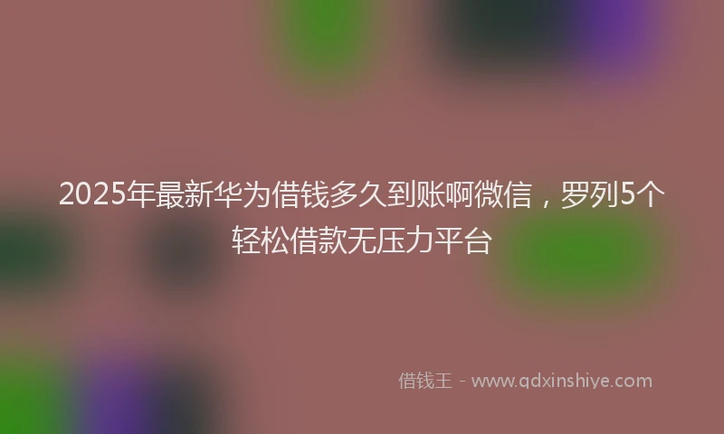 2025年最新华为借钱多久到账啊微信，罗列5个轻松借款无压力平台