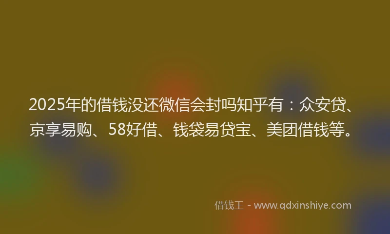 2025年的借钱没还微信会封吗知乎有：众安贷、京享易购、58好借、钱袋易贷宝、美团借钱等。