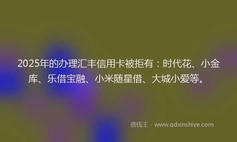 2025年的办理汇丰信用卡被拒有：时代花、小金库、乐借宝融、小米随星借、大城小爱等。