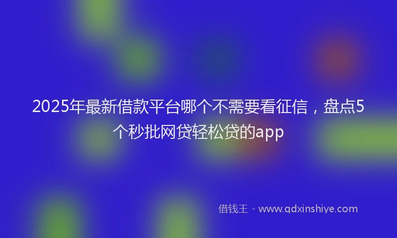 2025年最新借款平台哪个不需要看征信，盘点5个秒批网贷轻松贷的app