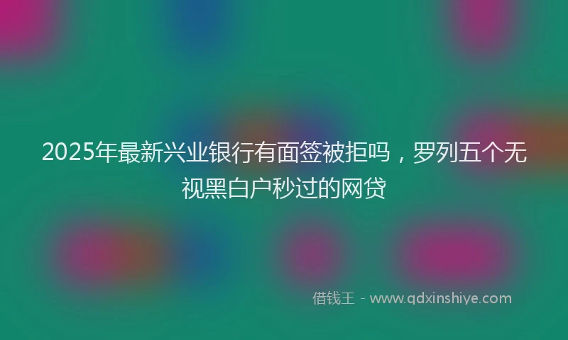 2025年最新兴业银行有面签被拒吗，罗列五个无视黑白户秒过的网贷