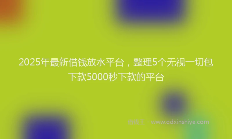 2025年最新借钱放水平台，整理5个无视一切包下款5000秒下款的平台
